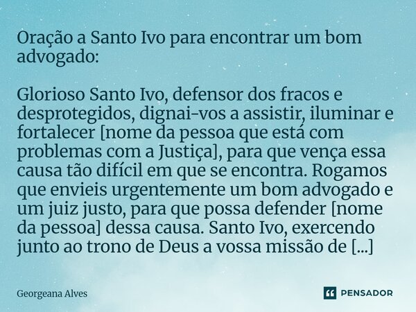 Oração a Santo Ivo para encontrar um bom advogado: Glorioso Santo Ivo, defensor dos fracos e desprotegidos, dignai-vos a assistir, iluminar e fortalecer [nome ... Frase de Georgeana Alves.