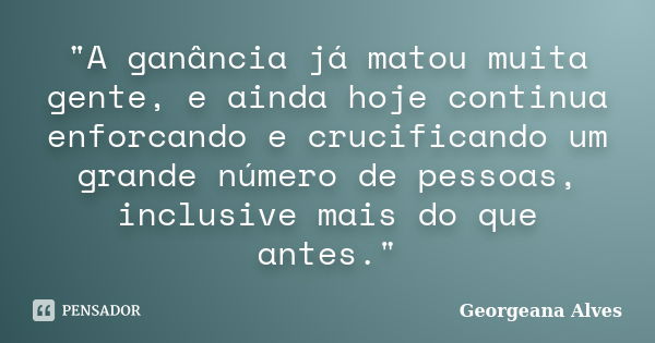 "A ganância já matou muita gente, e ainda hoje continua enforcando e crucificando um grande número de pessoas, inclusive mais do que antes."... Frase de Georgeana Alves.