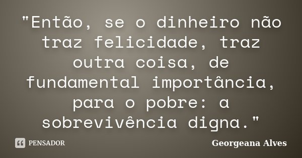 "Então, se o dinheiro não traz felicidade, traz outra coisa, de fundamental importância, para o pobre: a sobrevivência digna."... Frase de Georgeana Alves.
