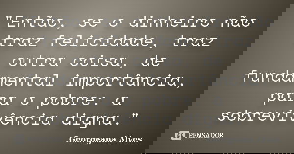 "Então, se o dinheiro não traz felicidade, traz outra coisa, de fundamental importância, para o pobre: a sobrevivência digna."... Frase de Georgeana Alves.