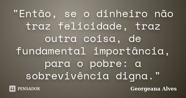 "Então, se o dinheiro não traz felicidade, traz outra coisa, de fundamental importância, para o pobre: a sobrevivência digna."... Frase de Georgeana Alves.