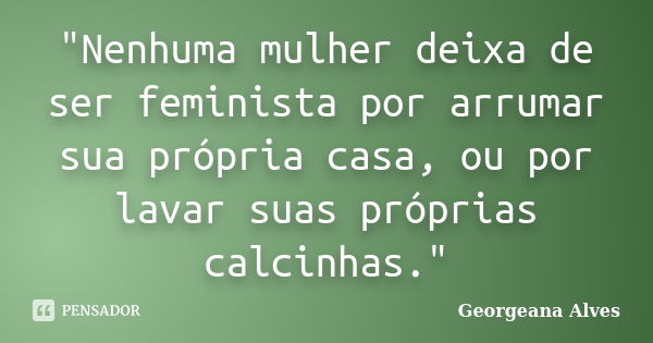 "Nenhuma mulher deixa de ser feminista por arrumar sua própria casa, ou por lavar suas próprias calcinhas."... Frase de Georgeana Alves.