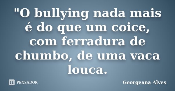 "O bullying nada mais é do que um coice, com ferradura de chumbo, de uma vaca louca.... Frase de Georgeana Alves.