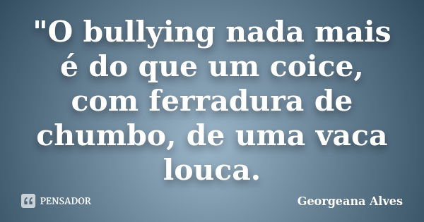 "O bullying nada mais é do que um coice, com ferradura de chumbo, de uma vaca louca.... Frase de Georgeana Alves.