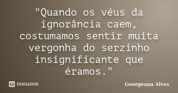 "Quando os véus da ignorância caem, costumamos sentir muita vergonha do serzinho insignificante que éramos."... Frase de Georgeana Alves.