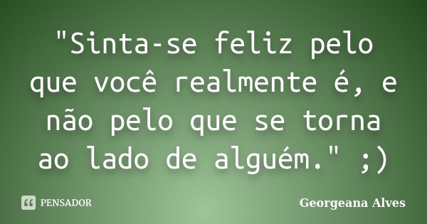 "Sinta-se feliz pelo que você realmente é, e não pelo que se torna ao lado de alguém." ;)... Frase de Georgeana Alves.