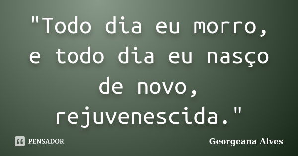 "Todo dia eu morro, e todo dia eu nasço de novo, rejuvenescida."... Frase de Georgeana Alves.