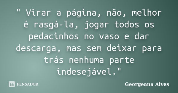 " Virar a página, não, melhor é rasgá-la, jogar todos os pedacinhos no vaso e dar descarga, mas sem deixar para trás nenhuma parte indesejável."... Frase de Georgeana Alves.