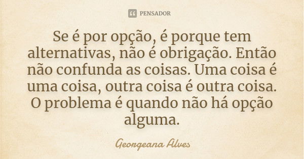 Se é por opção, é porque tem alternativas, não é obrigação. Então não confunda as coisas. Uma coisa é uma coisa, outra coisa é outra coisa. O problema é quando ... Frase de Georgeana Alves.