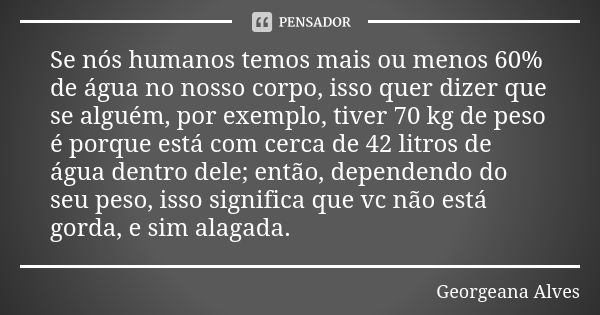 Se nós humanos temos mais ou menos 60% de água no nosso corpo, isso quer dizer que se alguém, por exemplo, tiver 70 kg de peso é porque está com cerca de 42 lit... Frase de Georgeana Alves.