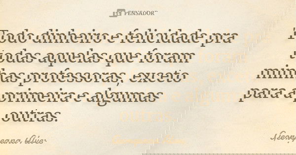 Todo dinheiro e felicidade pra todas aquelas que foram minhas professoras, exceto para a primeira e algumas outras.... Frase de Georgeana Alves.