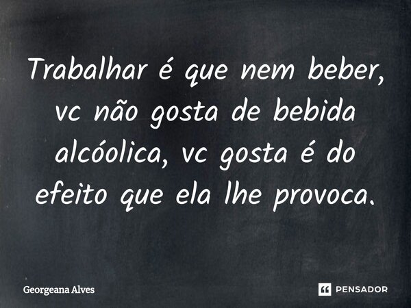 ⁠Trabalhar é que nem beber, vc não gosta de bebida alcóolica, vc gosta é do efeito que ela lhe provoca.... Frase de Georgeana Alves.
