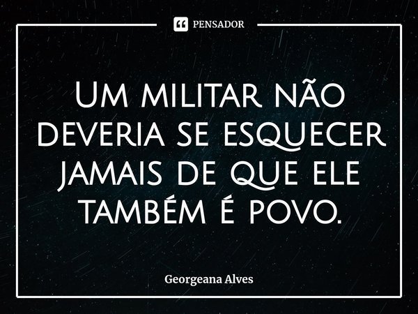 Um militar não deveria se esquecer jamais de que ele também é povo.... Frase de Georgeana Alves.
