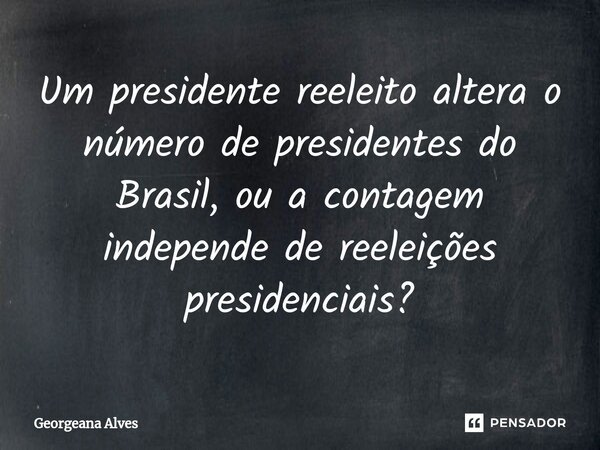 ⁠Um presidente reeleito altera o número de presidentes do Brasil, ou a contagem independe de reeleições presidenciais?... Frase de Georgeana Alves.