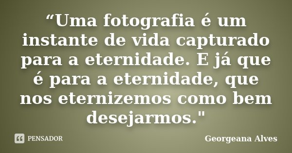 “Uma fotografia é um instante de vida capturado para a eternidade. E já que é para a eternidade, que nos eternizemos como bem desejarmos."... Frase de Georgeana Alves.
