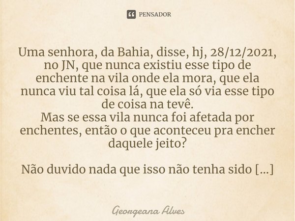 ⁠Uma senhora, da Bahia, disse, hj, 28/12/2021, no JN, que nunca existiu esse tipo de enchente na vila onde ela mora, que ela nunca viu tal coisa lá, que ela só ... Frase de Georgeana Alves.