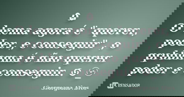۵ O lema agora é "querer, poder, e conseguir", o problema é não querer poder e conseguir. ⊙_☉... Frase de Georgeana Alves.