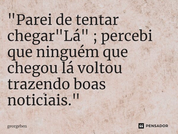 ⁠"Parei de tentar chegar "Lá" ; percebi que ninguém que chegou lá voltou trazendo boas noticiais."... Frase de georgeben.