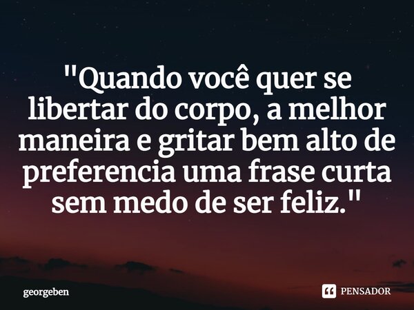 "⁠Quando você quer se libertar do corpo, a melhor maneira e gritar bem alto de preferencia uma frase curta sem medo de ser feliz."... Frase de georgeben.