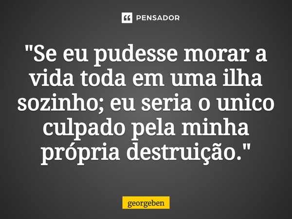 ⁠"Se eu pudesse morar a vida toda em uma ilha sozinho; eu seria o único culpado pela minha própria destruição."... Frase de georgeben.