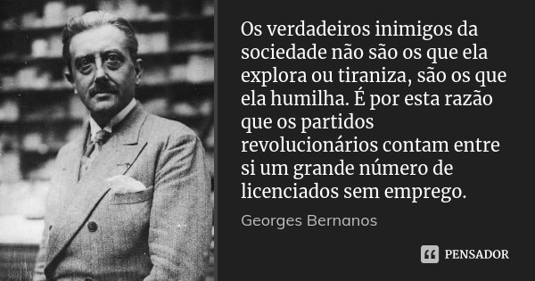 Os verdadeiros inimigos da sociedade não são os que ela explora ou tiraniza, são os que ela humilha. É por esta razão que os partidos revolucionários contam ent... Frase de Georges Bernanos.