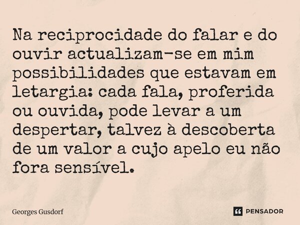 Na reciprocidade do falar e do ouvir actualizam-se em mim possibilidades que estavam em letargia: cada fala, proferida ou ouvida, pode levar a um despertar, ta... Frase de Georges Gusdorf.