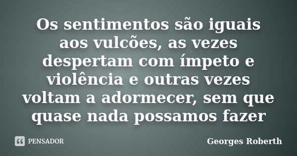 Os sentimentos são iguais aos vulcões, as vezes despertam com ímpeto e violência e outras vezes voltam a adormecer, sem que quase nada possamos fazer... Frase de Georges Roberth.