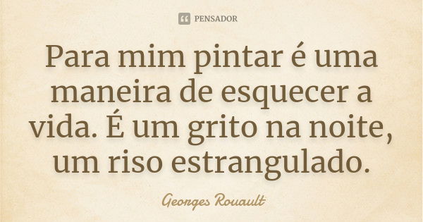 Para mim pintar é uma maneira de esquecer a vida. É um grito na noite, um riso estrangulado.... Frase de Georges Rouault.