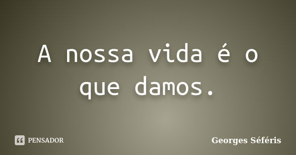 A nossa vida é o que damos.... Frase de Georges Séféris.