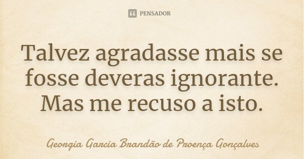 Talvez agradasse mais se fosse deveras ignorante. Mas me recuso a isto.... Frase de Georgia Garcia Brandão de Proença Gonçalves.