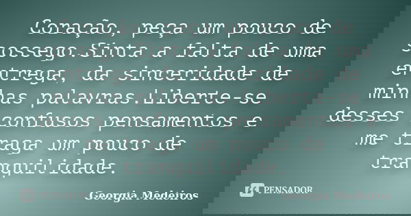 Coração, peça um pouco de sossego.Sinta a falta de uma entrega, da sinceridade de minhas palavras.Liberte-se desses confusos pensamentos e me traga um pouco de ... Frase de Georgia Medeiros.
