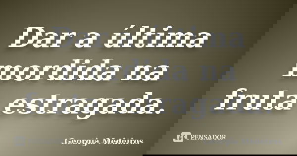 Dar a última mordida na fruta estragada.... Frase de Georgia Medeiros.