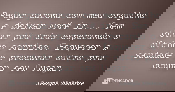 Pegar carona com meu orgulho e deixar você ir... Sem olhar pra trás esperando o último sorriso. Esquecer a saudade e procurar outro pra ocupar seu lugar.... Frase de Georgia Medeiros.