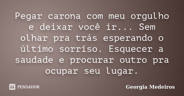 Pegar carona com meu orgulho e deixar você ir... Sem olhar pra trás esperando o último sorriso. Esquecer a saudade e procurar outro pra ocupar seu lugar.... Frase de Georgia Medeiros.