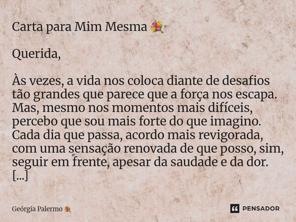 Carta para Mim Mesma 💐 Querida, Às vezes, a vida nos coloca diante de desafios tão grandes que parece que a força nos escapa. Mas, mesmo nos momentos mais difíc... Frase de Geórgia Palermo.