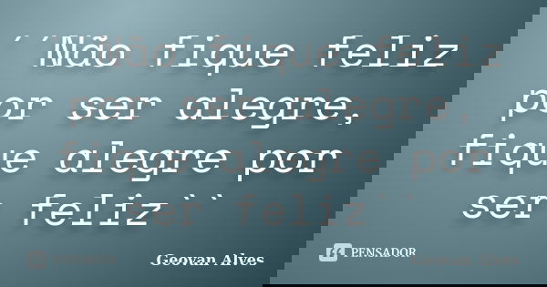 ´´Não fique feliz por ser alegre, fique alegre por ser feliz``... Frase de Geovan Alves.