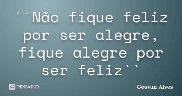 ´´Não fique feliz por ser alegre, fique alegre por ser feliz``... Frase de Geovan Alves.