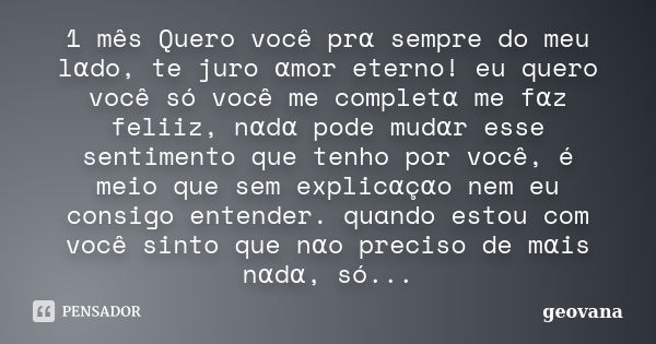 1 mês Quero você prα sempre do meu lαdo, te juro αmor eterno! eu quero você só você me completα me fαz feliiz, nαdα pode mudαr esse sentimento que tenho por voc... Frase de Geovana.