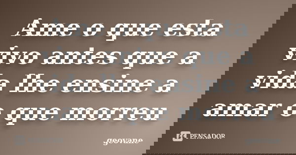 Ame o que esta vivo antes que a vida lhe ensine a amar o que morreu... Frase de Geovane.