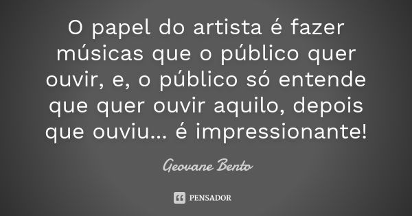 O papel do artista é fazer músicas que o público quer ouvir, e, o público só entende que quer ouvir aquilo, depois que ouviu... é impressionante!... Frase de Geovane Bento.