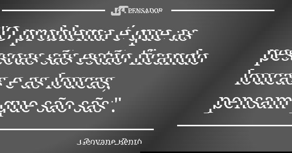 "O problema é que as pessoas sãs estão ficando loucas e as loucas, pensam que são sãs".... Frase de Geovane Bento.