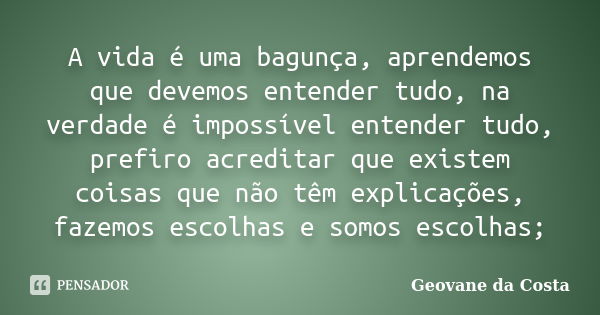 A vida é uma bagunça, aprendemos que devemos entender tudo, na verdade é impossível entender tudo, prefiro acreditar que existem coisas que não têm explicações,... Frase de Geovane da costa.