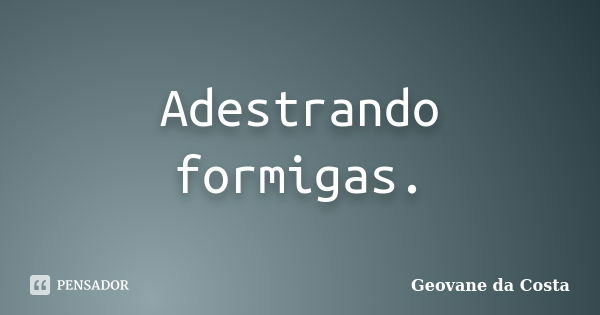 Adestrando formigas.... Frase de Geovane da Costa.