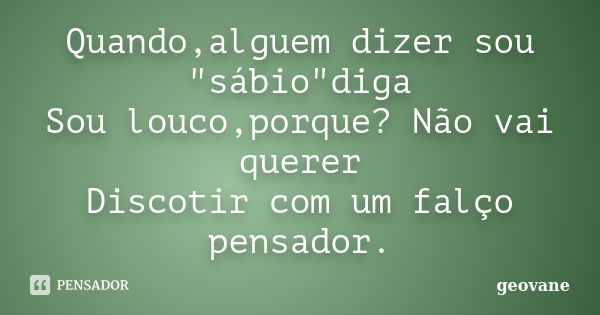 Quando,alguem dizer sou "sábio"diga Sou louco,porque? Não vai querer Discotir com um falço pensador.... Frase de Geovane.