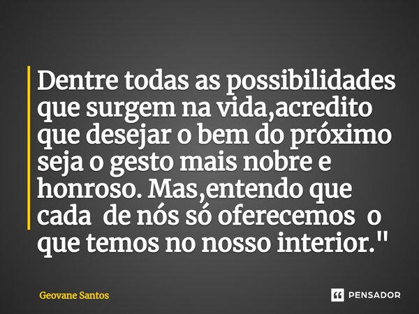 ⁠Dentre todas as possibilidades que surgem na vida,acredito que desejar o bem do próximo seja o gesto mais nobre e honroso. Mas,entendo que cada de nós só ofere... Frase de Geovane Santos.