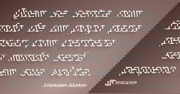 Quem se senta num fundo de um poço para pensar,com certeza seu mundo será pequeno em sua volta.... Frase de Geovane Santos.