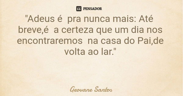 "Adeus é pra nunca mais: Até breve,é a certeza que um dia nos encontraremos na casa do Pai,de volta ao lar."... Frase de Geovane Santos.