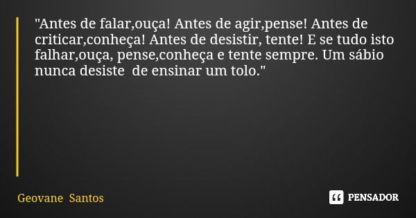 "Antes de falar,ouça! Antes de agir,pense! Antes de criticar,conheça! Antes de desistir, tente! E se tudo isto falhar,ouça, pense,conheça e tente sempre. U... Frase de Geovane Santos.
