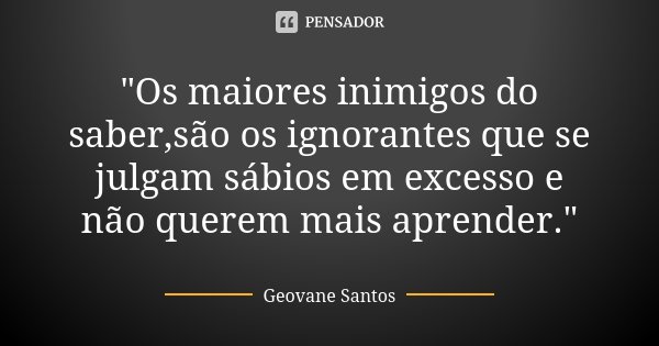 "Os maiores inimigos do saber,são os ignorantes que se julgam sábios em excesso e não querem mais aprender."... Frase de Geovane Santos.