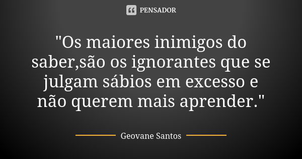 "Os maiores inimigos do saber,são os ignorantes que se julgam sábios em excesso e não querem mais aprender."... Frase de Geovane Santos.